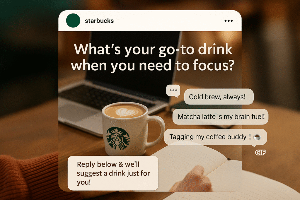  a lifestyle-inspired Instagram post visual styled like a Starbucks feed post. The design should focus on conversation-driven engagement rather than direct product promotion.Visual Composition:A cozy café scene or workspace setting with a real-life photo (e.g., a desk with a laptop, coffee cup, notebook, and soft lighting).A text overlay at the top or center with a question:“What’s your go-to drink when you need to focus?”Add subtle visual elements suggesting high engagement:A small cluster of comment bubbles or ð¬ icons on the sideA few reply lines or mock comments (e.g., “Cold brew, always!” / “Matcha latte is my brain fuel!”)Include a tiny animated-style GIF icon or sticker, and maybe a comment saying “Tagging my coffee buddy ☕”A smaller banner or pop-up near the bottom that reads:“Reply below & we’ll suggest a drink just for you!”Design Style:Instagram-style layout (mobile mockup format)Soft, inviting color tones: coffee brown, cream, soft green, and gold accentsRounded edges, subtle drop shadowsUse realistic textures: foam art, ceramic mugs, wood tableFormat:Square image (1080x1080px)Suitable for Instagram feed postCozy, friendly, and inviting mood