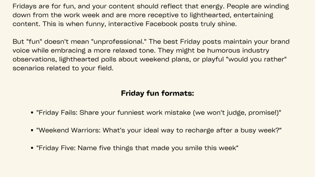 Minimal image with cream background containing following information
Friday content should embrace the weekend spirit through funny interactive posts for social media that entertain while maintaining brand relevance. Weekend anticipation creates natural enthusiasm that can be channeled into high-engagement content.
Share humorous observations about Friday feelings, weekend plans, or industry-related jokes that resonate with your audience. A software company might create memes about debugging frustrations before weekends while asking developers to share their own coding humor. This approach builds community through shared experiences and lighthearted content.
