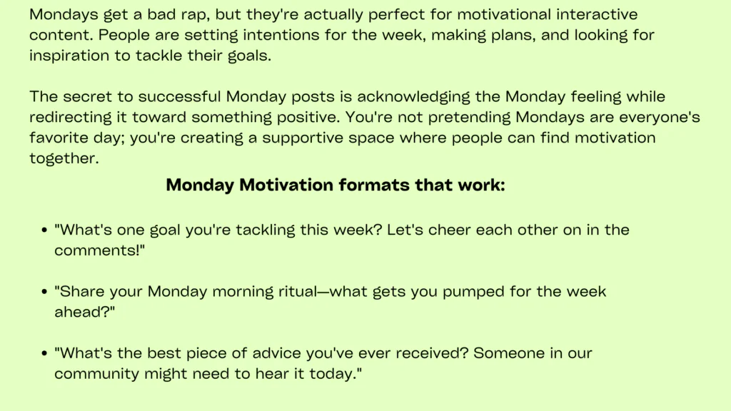 minimal image with plain peach background containing following informationMonday posts should combat the universal Monday blues while energizing your community for the week ahead. Successful Monday engagement interactive posts combine motivational elements with interactive features that encourage audience participation and peer support.
Share inspiring stories, goal-setting challenges, or positive affirmations that invite audience members to share their own Monday motivations. A career coaching service might ask followers to share their biggest professional goals for the week while offering encouragement and advice. This approach transforms Monday posts into community support sessions.
