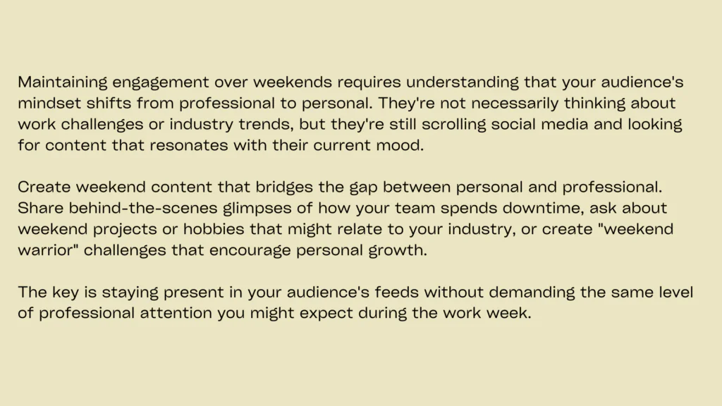 Minimal image with plain background containing following informationSunday posts should maintain engagement momentum while preparing audiences for the upcoming week. Weekend engagement interactive posts can be reflective, planning-focused, or community-oriented, depending on your brand personality and audience preferences.
Create content that encourages reflection on the past week while building anticipation for upcoming events, products, or content. A personal development coach might ask followers to share their biggest lessons from the week while setting intentions for the days ahead. This approach creates continuity between weeks while maintaining consistent engagement.
