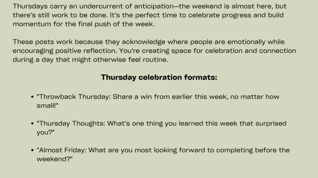 Minimal image with navy green background containing following informationThursday posts should celebrate achievements and encourage community members to share their own successes. Interactive posts for social media that highlight wins create positive atmospheres while building supportive communities around shared accomplishments.
Feature customer success stories, team achievements, or community milestones while inviting audience members to share their own victories. A fitness brand might showcase transformation stories while asking followers to celebrate their own progress, regardless of size. This approach creates inclusive environments where all achievements receive recognition.
