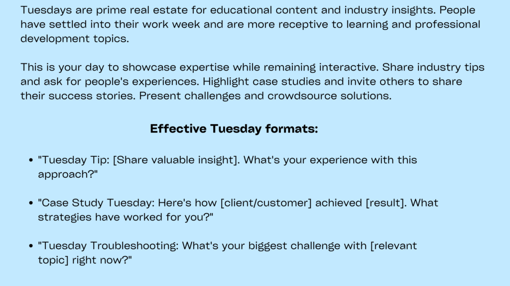Minimal image with sky blue background containing following informationTuesday presents opportunities for interactive Facebook posts for businesses to share industry insights, tips, or educational content that positions brands as thought leaders. Tuesday posts should provide value while encouraging knowledge sharing among community members.
Focus on educational content that addresses common challenges or provides actionable advice. A marketing agency might share growth strategies while asking followers to describe their biggest business obstacles. This approach creates valuable discussions while demonstrating expertise and building trust.
